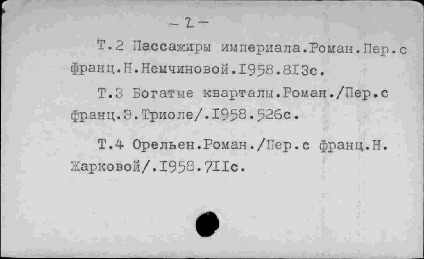 ﻿-1-
Т.2 Пассажиры империала.Роман.Пер.с франц.Н.Немчиновой.1958.813с.
Т.З Богатые кварталы.Роман./Пер.с франц.Э.Триоле/.1958.526с.
Т.4 Орельен.Роман./Пер.с франц.Н.
Жарковой/.1958.711с.